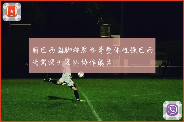 前巴西国脚称摩洛哥整体性强巴西尚需提升团队协作能力