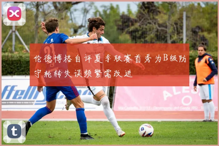 伦德博格自评夏季联赛首秀为B级防守轮转失误频繁需改进