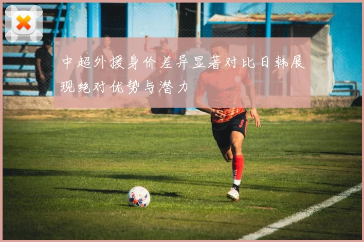中超外援身价差异显著对比日韩展现绝对优势与潜力