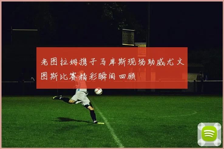 老图拉姆携子马库斯现场助威尤文图斯比赛精彩瞬间回顾