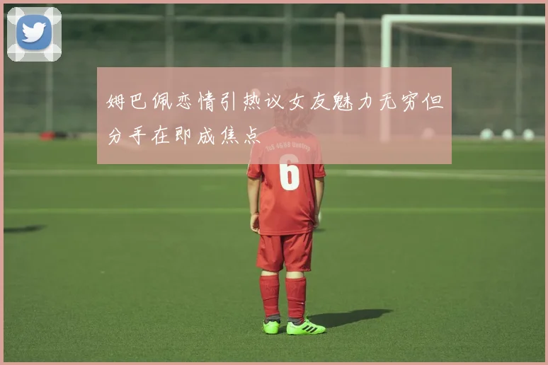 姆巴佩恋情引热议女友魅力无穷但分手在即成焦点