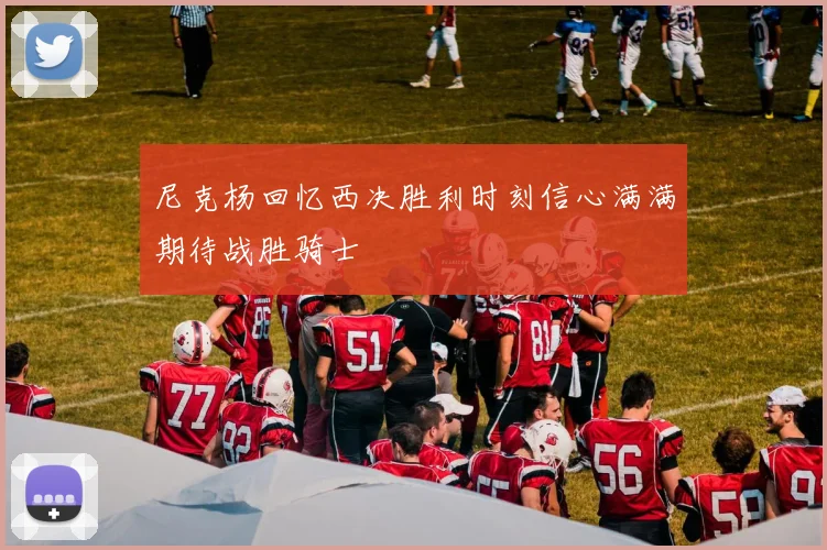 尼克杨回忆西决胜利时刻信心满满期待战胜骑士