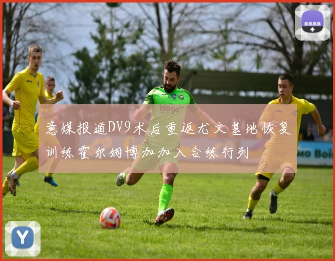 意媒报道DV9术后重返尤文基地恢复训练霍尔姆博加加入合练行列