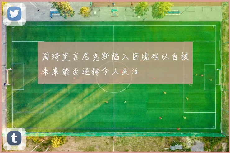 周琦直言尼克斯陷入困境难以自拔未来能否逆转令人关注