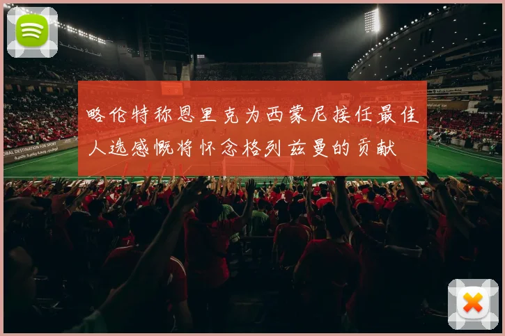 略伦特称恩里克为西蒙尼接任最佳人选感慨将怀念格列兹曼的贡献