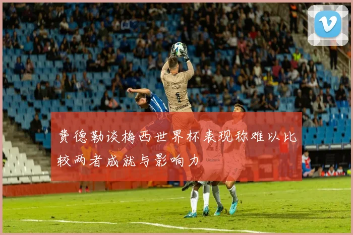 费德勒谈梅西世界杯表现称难以比较两者成就与影响力