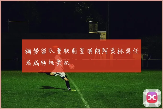 梅努留队曼联前景明朗阿莫林离任或成转机契机