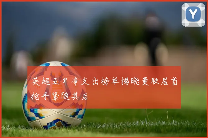 英超五年净支出榜单揭晓曼联居首枪手紧随其后