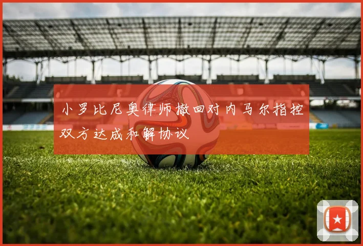 小罗比尼奥律师撤回对内马尔指控双方达成和解协议