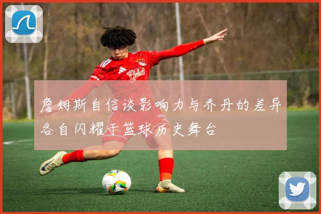 詹姆斯自信谈影响力与乔丹的差异各自闪耀于篮球历史舞台