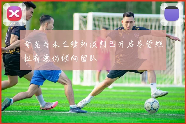 奇克与米兰续约谈判已开启尽管维拉有意仍倾向留队