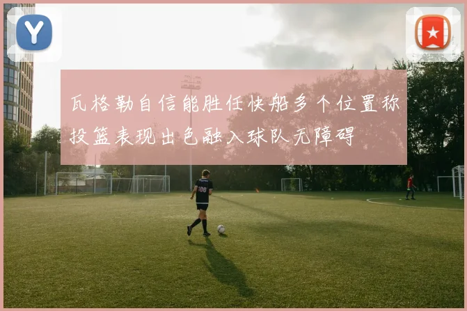 瓦格勒自信能胜任快船多个位置称投篮表现出色融入球队无障碍