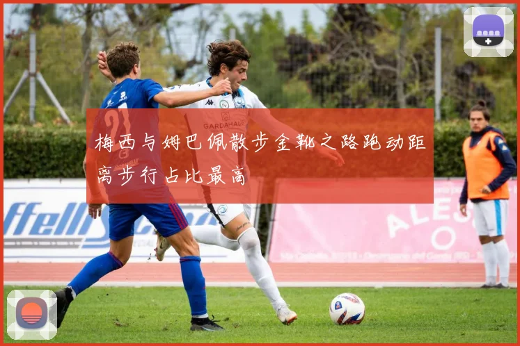 梅西与姆巴佩散步金靴之路跑动距离步行占比最高