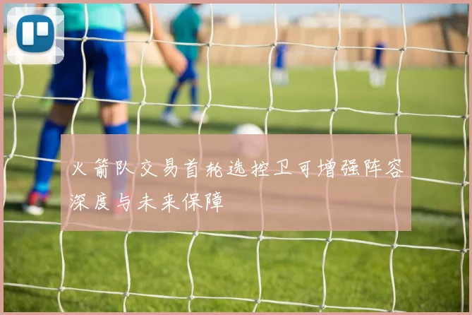 火箭队交易首轮选控卫可增强阵容深度与未来保障