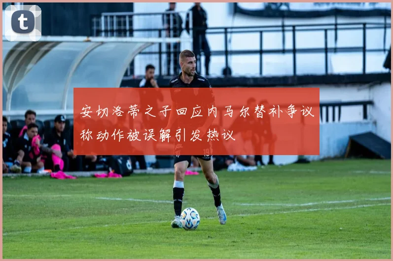 安切洛蒂之子回应内马尔替补争议称动作被误解引发热议