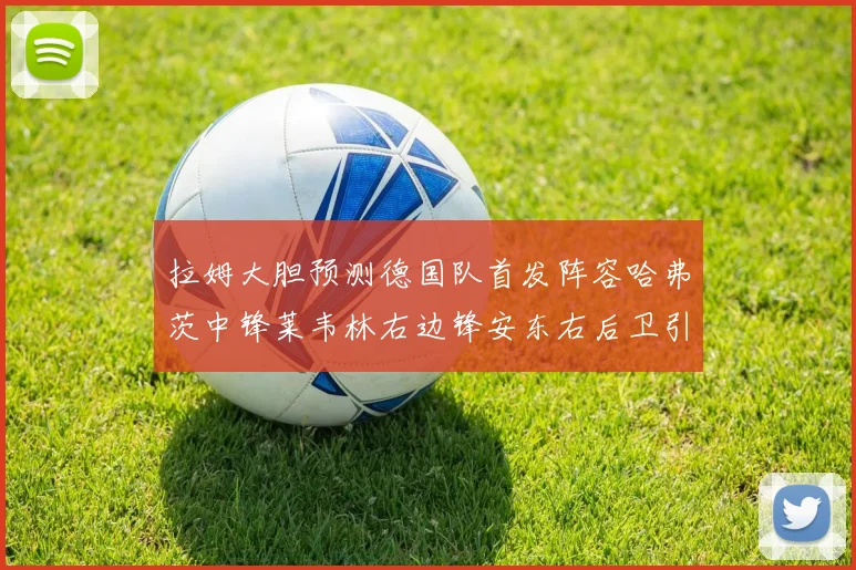 拉姆大胆预测德国队首发阵容哈弗茨中锋莱韦林右边锋安东右后卫引发热议