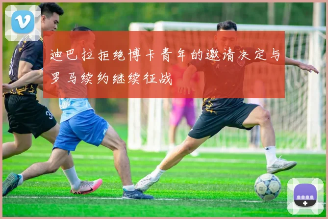 迪巴拉拒绝博卡青年的邀请决定与罗马续约继续征战