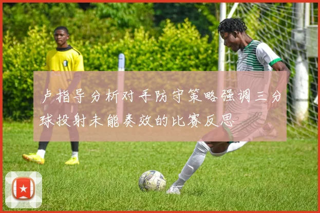 卢指导分析对手防守策略强调三分球投射未能奏效的比赛反思