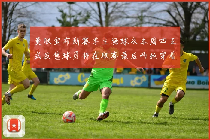 曼联宣布新赛季主场球衣本周四正式发售球员将在联赛最后两轮穿着上阵