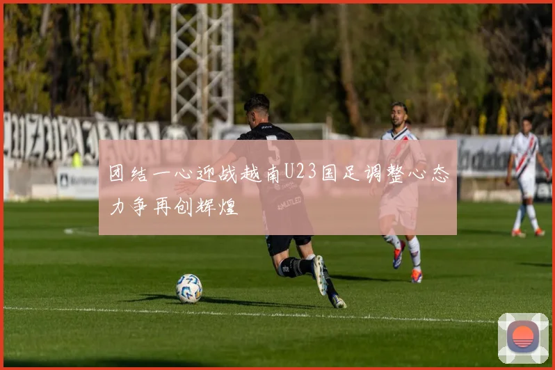 团结一心迎战越南U23国足调整心态力争再创辉煌