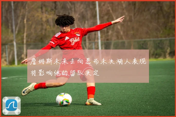 詹姆斯未来去向悬而未决湖人表现将影响他的留队决定