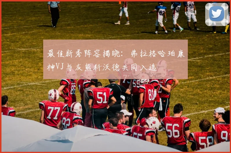 最佳新秀阵容揭晓：弗拉格哈珀康神VJ与灰熊科沃德共同入选