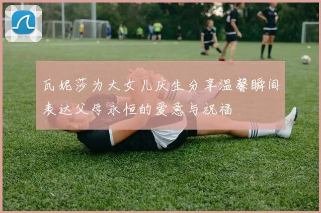 瓦妮莎为大女儿庆生分享温馨瞬间表达父母永恒的爱意与祝福